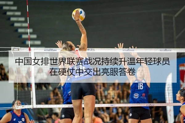 中国女排世界联赛战况持续升温年轻球员在硬仗中交出亮眼答卷